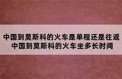 中国到莫斯科的火车是单程还是往返 中国到莫斯科的火车坐多长时间